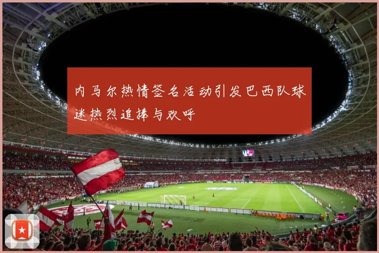 内马尔热情签名活动引发巴西队球迷热烈追捧与欢呼