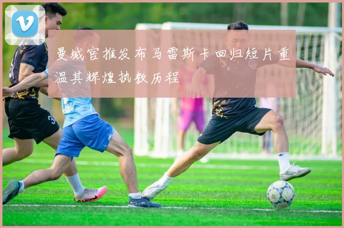 曼城官推发布马雷斯卡回归短片重温其辉煌执教历程