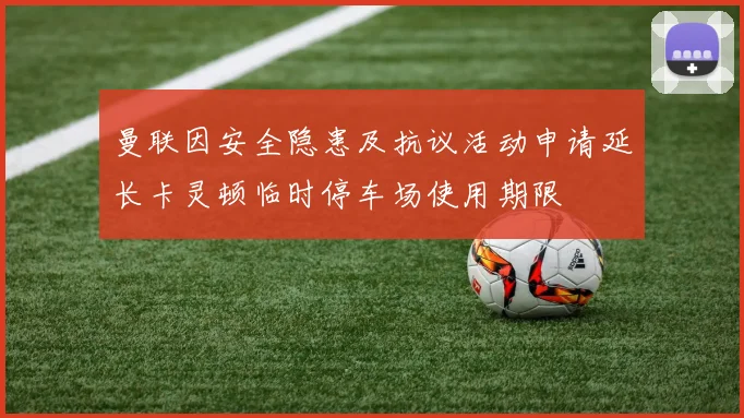 曼联因安全隐患及抗议活动申请延长卡灵顿临时停车场使用期限