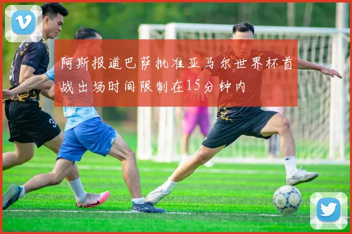 阿斯报道巴萨批准亚马尔世界杯首战出场时间限制在15分钟内