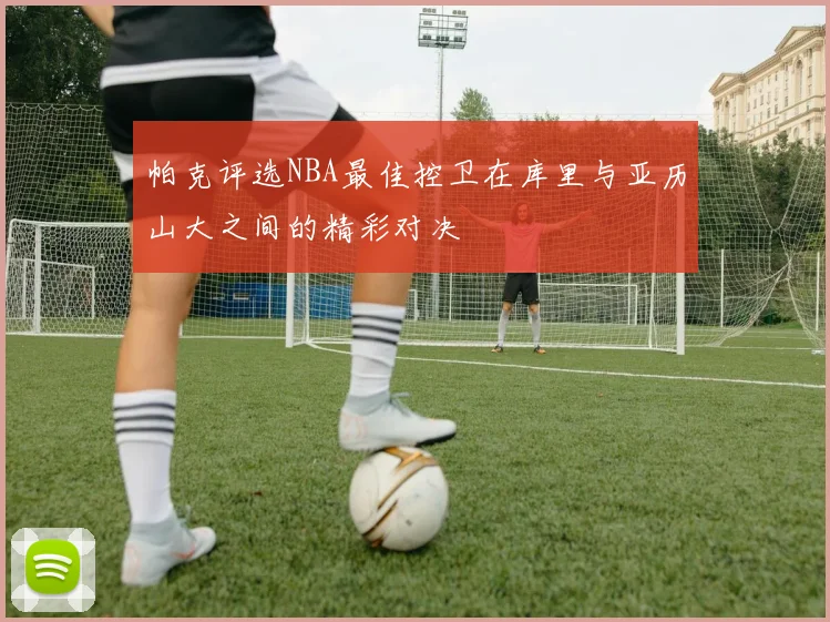 帕克评选NBA最佳控卫在库里与亚历山大之间的精彩对决