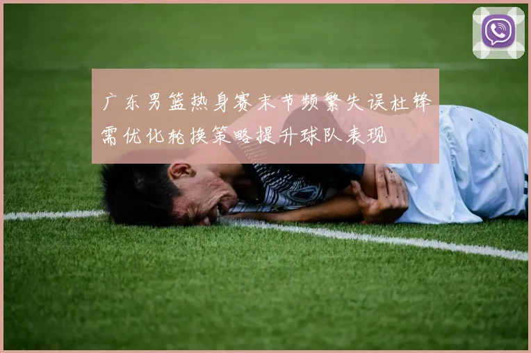 广东男篮热身赛末节频繁失误杜锋需优化轮换策略提升球队表现