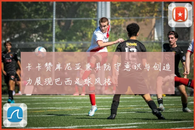 卡卡赞库尼亚兼具防守意识与创造力展现巴西足球风格