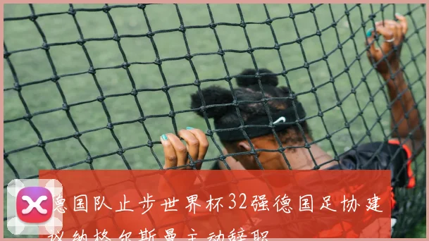 德国队止步世界杯32强德国足协建议纳格尔斯曼主动辞职