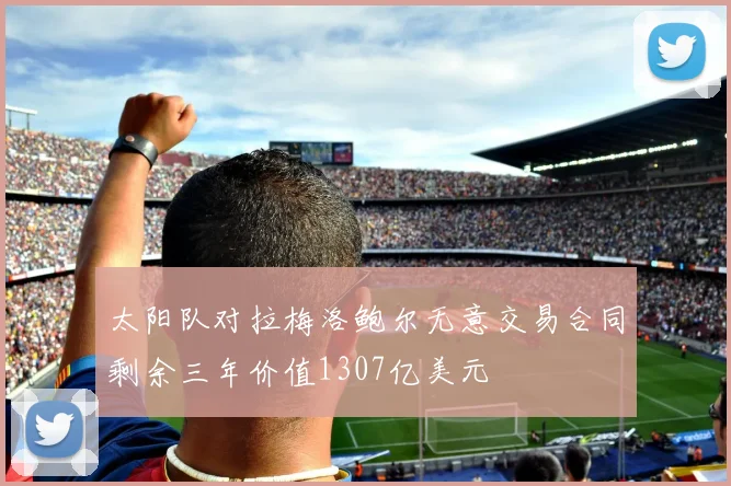 太阳队对拉梅洛鲍尔无意交易合同剩余三年价值1307亿美元