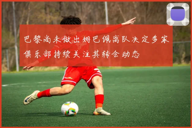 巴黎尚未做出姆巴佩离队决定多家俱乐部持续关注其转会动态