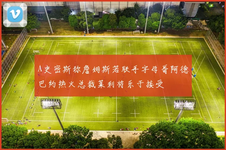 A史密斯称詹姆斯若联手字母哥阿德巴约热火总裁莱利将乐于接受