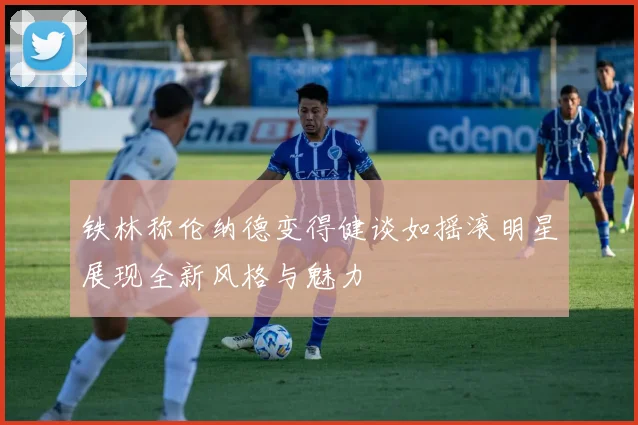 铁林称伦纳德变得健谈如摇滚明星展现全新风格与魅力