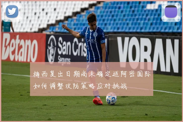 梅西复出日期尚未确定迈阿密国际如何调整攻防策略应对挑战