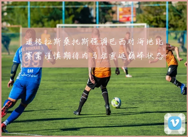 道格拉斯桑托斯强调巴西对海地比赛需谨慎期待内马尔重返巅峰状态