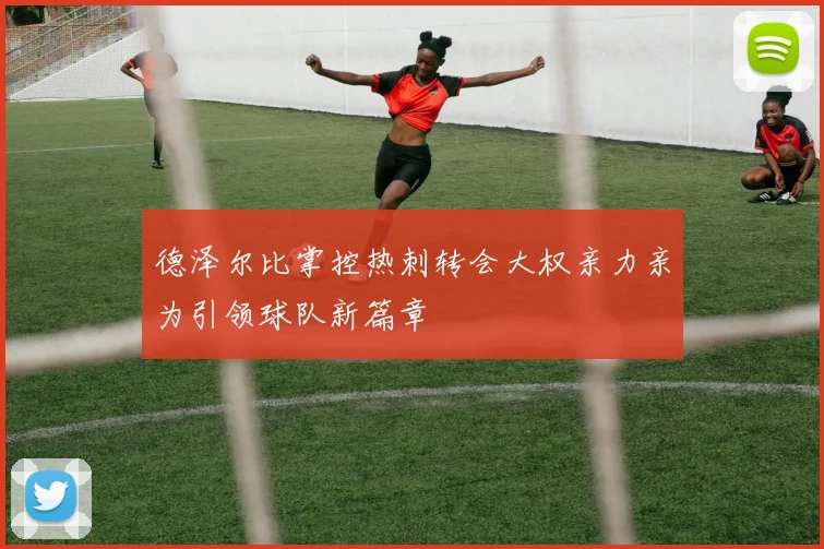 德泽尔比掌控热刺转会大权亲力亲为引领球队新篇章